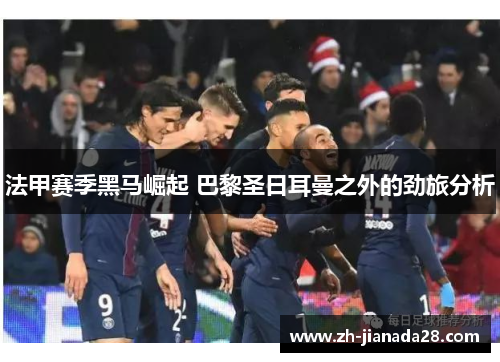 法甲赛季黑马崛起 巴黎圣日耳曼之外的劲旅分析