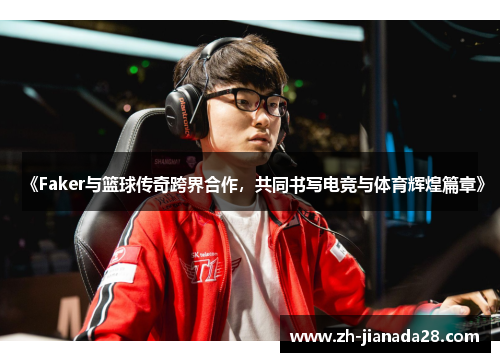 《Faker与篮球传奇跨界合作，共同书写电竞与体育辉煌篇章》