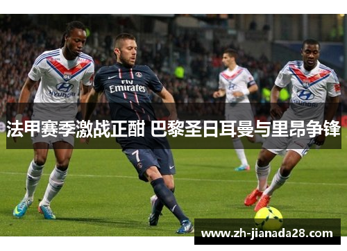 法甲赛季激战正酣 巴黎圣日耳曼与里昂争锋