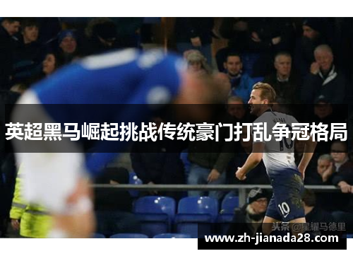 英超黑马崛起挑战传统豪门打乱争冠格局
